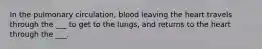 In the pulmonary circulation, blood leaving the heart travels through the ___ to get to the lungs, and returns to the heart through the ___.