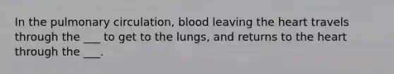 In the pulmonary circulation, blood leaving the heart travels through the ___ to get to the lungs, and returns to the heart through the ___.