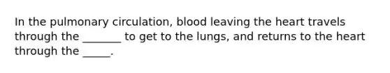 In the pulmonary circulation, blood leaving the heart travels through the _______ to get to the lungs, and returns to the heart through the _____.