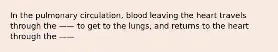 In the pulmonary circulation, blood leaving the heart travels through the —— to get to the lungs, and returns to the heart through the ——