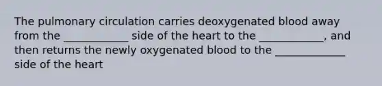 The pulmonary circulation carries deoxygenated blood away from the ____________ side of the heart to the ____________, and then returns the newly oxygenated blood to the _____________ side of the heart