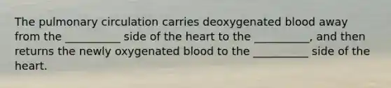 The pulmonary circulation carries deoxygenated blood away from the __________ side of the heart to the __________, and then returns the newly oxygenated blood to the __________ side of the heart.