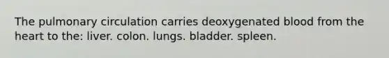 The pulmonary circulation carries deoxygenated blood from the heart to the: liver. colon. lungs. bladder. spleen.