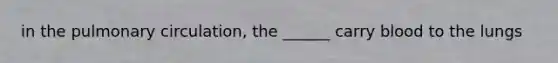 in the pulmonary circulation, the ______ carry blood to the lungs