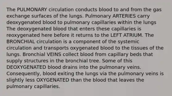 The PULMONARY circulation conducts blood to and from the gas exchange surfaces of the lungs. Pulmonary ARTERIES carry deoxygenated blood to pulmonary capillaries within the lungs The deoxygenated blood that enters these capillaries is reoxygenated here before it returns to the LEFT ATRIUM. The BRONCHIAL circulation is a component of the systemic circulation and transports oxygenated blood to the tissues of the lungs. Bronchial VEINS collect blood from capillary beds that supply structures in the bronchial tree. Some of this DEOXYGENATED blood drains into the pulmonary veins. Consequently, blood exiting the lungs via the pulmonary veins is slightly less OXYGENATED than the blood that leaves the pulmonary capillaries.