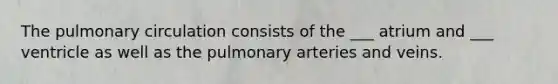 The pulmonary circulation consists of the ___ atrium and ___ ventricle as well as the pulmonary arteries and veins.