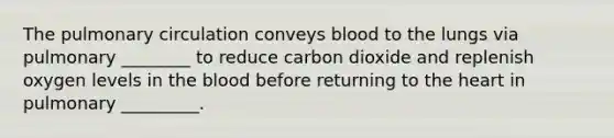 The pulmonary circulation conveys blood to the lungs via pulmonary ________ to reduce carbon dioxide and replenish oxygen levels in the blood before returning to the heart in pulmonary _________.