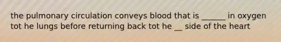 the pulmonary circulation conveys blood that is ______ in oxygen tot he lungs before returning back tot he __ side of the heart