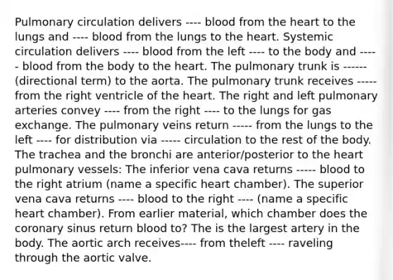 Pulmonary circulation delivers ---- blood from the heart to the lungs and ---- blood from the lungs to the heart. Systemic circulation delivers ---- blood from the left ---- to the body and ----- blood from the body to the heart. The pulmonary trunk is ------ (directional term) to the aorta. The pulmonary trunk receives ----- from the right ventricle of the heart. The right and left pulmonary arteries convey ---- from the right ---- to the lungs for gas exchange. The pulmonary veins return ----- from the lungs to the left ---- for distribution via ----- circulation to the rest of the body. The trachea and the bronchi are anterior/posterior to the heart pulmonary vessels: The inferior vena cava returns ----- blood to the right atrium (name a specific heart chamber). The superior vena cava returns ---- blood to the right ---- (name a specific heart chamber). From earlier material, which chamber does the coronary sinus return blood to? The is the largest artery in the body. The aortic arch receives---- from theleft ---- raveling through the aortic valve.