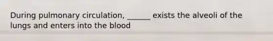 During pulmonary circulation, ______ exists the alveoli of the lungs and enters into the blood