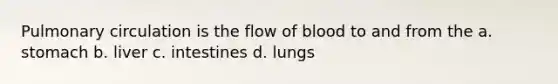 Pulmonary circulation is the flow of blood to and from the a. stomach b. liver c. intestines d. lungs