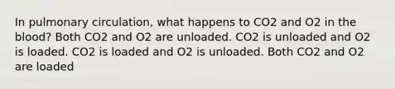 In pulmonary circulation, what happens to CO2 and O2 in the blood? Both CO2 and O2 are unloaded. CO2 is unloaded and O2 is loaded. CO2 is loaded and O2 is unloaded. Both CO2 and O2 are loaded