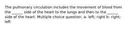 The pulmonary circulation includes the movement of blood from the ______ side of the heart to the lungs and then to the ______ side of the heart. Multiple choice question. a- left; right b- right; left