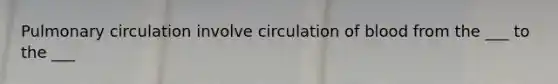 Pulmonary circulation involve circulation of blood from the ___ to the ___