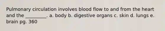 Pulmonary circulation involves blood flow to and from the heart and the _________. a. body b. digestive organs c. skin d. lungs e. brain pg. 360