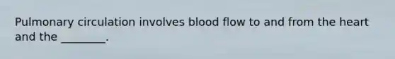 Pulmonary circulation involves blood flow to and from the heart and the ________.