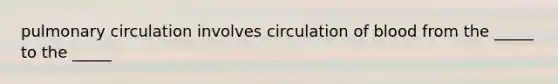 pulmonary circulation involves circulation of blood from the _____ to the _____