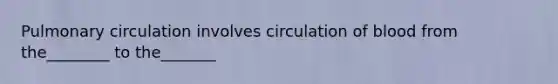 Pulmonary circulation involves circulation of blood from the________ to the_______