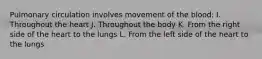 Pulmonary circulation involves movement of the blood: I. Throughout the heart J. Throughout the body K. From the right side of the heart to the lungs L. From the left side of the heart to the lungs
