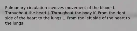 Pulmonary circulation involves movement of <a href='https://www.questionai.com/knowledge/k7oXMfj7lk-the-blood' class='anchor-knowledge'>the blood</a>: I. Throughout <a href='https://www.questionai.com/knowledge/kya8ocqc6o-the-heart' class='anchor-knowledge'>the heart</a> J. Throughout the body K. From the right side of the heart to the lungs L. From the left side of the heart to the lungs