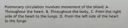 Pulmonary circulation involves movement of the blood: A. Throughout the heart, B. Throughout the body, C. From the right side of the heart to the lungs, D. From the left side of the heart to the lungs