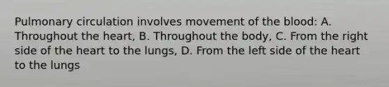 Pulmonary circulation involves movement of the blood: A. Throughout the heart, B. Throughout the body, C. From the right side of the heart to the lungs, D. From the left side of the heart to the lungs