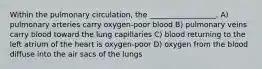 Within the pulmonary circulation, the __________________. A) pulmonary arteries carry oxygen-poor blood B) pulmonary veins carry blood toward the lung capillaries C) blood returning to the left atrium of the heart is oxygen-poor D) oxygen from the blood diffuse into the air sacs of the lungs