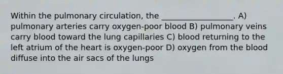 Within the pulmonary circulation, the __________________. A) pulmonary arteries carry oxygen-poor blood B) pulmonary veins carry blood toward the lung capillaries C) blood returning to the left atrium of the heart is oxygen-poor D) oxygen from the blood diffuse into the air sacs of the lungs