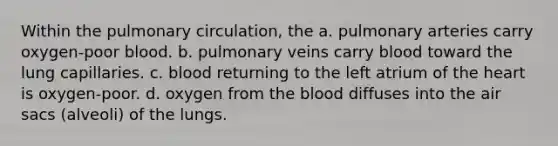 Within the pulmonary circulation, the a. pulmonary arteries carry oxygen-poor blood. b. pulmonary veins carry blood toward the lung capillaries. c. blood returning to the left atrium of the heart is oxygen-poor. d. oxygen from the blood diffuses into the air sacs (alveoli) of the lungs.