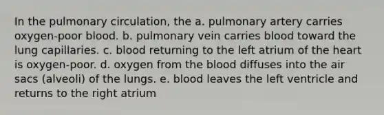 In the pulmonary circulation, the a. pulmonary artery carries oxygen-poor blood. b. pulmonary vein carries blood toward the lung capillaries. c. blood returning to the left atrium of the heart is oxygen-poor. d. oxygen from the blood diffuses into the air sacs (alveoli) of the lungs. e. blood leaves the left ventricle and returns to the right atrium