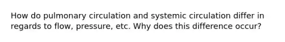 How do pulmonary circulation and systemic circulation differ in regards to flow, pressure, etc. Why does this difference occur?