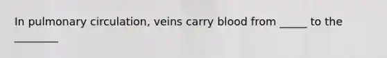 In pulmonary circulation, veins carry blood from _____ to the ________