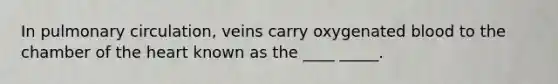 In pulmonary circulation, veins carry oxygenated blood to the chamber of the heart known as the ____ _____.