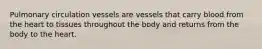 Pulmonary circulation vessels are vessels that carry blood from the heart to tissues throughout the body and returns from the body to the heart.