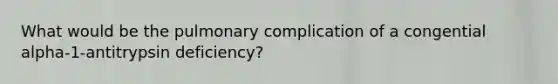 What would be the pulmonary complication of a congential alpha-1-antitrypsin deficiency?