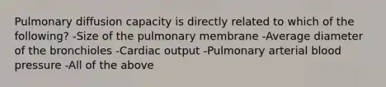 Pulmonary diffusion capacity is directly related to which of the following? -Size of the pulmonary membrane -Average diameter of the bronchioles -Cardiac output -Pulmonary arterial blood pressure -All of the above