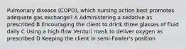 Pulmonary disease (COPD), which nursing action best promotes adequate gas exchange? A Administering a sedative as prescribed B Encouraging the client to drink three glasses of fluid daily C Using a high-flow Venturi mask to deliver oxygen as prescribed D Keeping the client in semi-Fowler's position