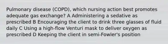 Pulmonary disease (COPD), which nursing action best promotes adequate <a href='https://www.questionai.com/knowledge/kU8LNOksTA-gas-exchange' class='anchor-knowledge'>gas exchange</a>? A Administering a sedative as prescribed B Encouraging the client to drink three glasses of fluid daily C Using a high-flow Venturi mask to deliver oxygen as prescribed D Keeping the client in semi-Fowler's position