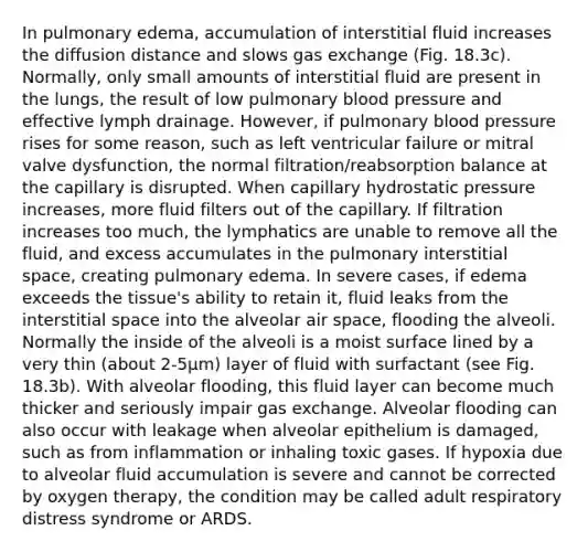 In pulmonary edema, accumulation of interstitial fluid increases the diffusion distance and slows gas exchange (Fig. 18.3c). Normally, only small amounts of interstitial fluid are present in the lungs, the result of low pulmonary blood pressure and effective lymph drainage. However, if pulmonary blood pressure rises for some reason, such as left ventricular failure or mitral valve dysfunction, the normal filtration/reabsorption balance at the capillary is disrupted. When capillary hydrostatic pressure increases, more fluid filters out of the capillary. If filtration increases too much, the lymphatics are unable to remove all the fluid, and excess accumulates in the pulmonary interstitial space, creating pulmonary edema. In severe cases, if edema exceeds the tissue's ability to retain it, fluid leaks from the interstitial space into the alveolar air space, flooding the alveoli. Normally the inside of the alveoli is a moist surface lined by a very thin (about 2-5μm) layer of fluid with surfactant (see Fig. 18.3b). With alveolar flooding, this fluid layer can become much thicker and seriously impair gas exchange. Alveolar flooding can also occur with leakage when alveolar epithelium is damaged, such as from inflammation or inhaling toxic gases. If hypoxia due to alveolar fluid accumulation is severe and cannot be corrected by oxygen therapy, the condition may be called adult respiratory distress syndrome or ARDS.