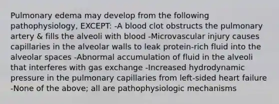 Pulmonary edema may develop from the following pathophysiology, EXCEPT: -A blood clot obstructs the pulmonary artery & fills the alveoli with blood -Microvascular injury causes capillaries in the alveolar walls to leak protein-rich fluid into the alveolar spaces -Abnormal accumulation of fluid in the alveoli that interferes with gas exchange -Increased hydrodynamic pressure in the pulmonary capillaries from left-sided heart failure -None of the above; all are pathophysiologic mechanisms