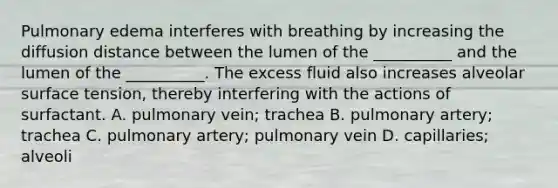 Pulmonary edema interferes with breathing by increasing the diffusion distance between the lumen of the __________ and the lumen of the __________. The excess fluid also increases alveolar surface tension, thereby interfering with the actions of surfactant. A. pulmonary vein; trachea B. pulmonary artery; trachea C. pulmonary artery; pulmonary vein D. capillaries; alveoli