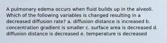 A pulmonary edema occurs when fluid builds up in the alveoli. Which of the following variables is changed resulting in a decreased diffusion rate? a. diffusion distance is increased b. concentration gradient is smaller c. surface area is decreased d. diffusion distance is decreased e. temperature is decreased