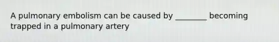 A pulmonary embolism can be caused by ________ becoming trapped in a pulmonary artery