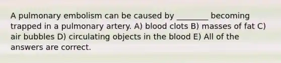 A pulmonary embolism can be caused by ________ becoming trapped in a pulmonary artery. A) blood clots B) masses of fat C) air bubbles D) circulating objects in <a href='https://www.questionai.com/knowledge/k7oXMfj7lk-the-blood' class='anchor-knowledge'>the blood</a> E) All of the answers are correct.