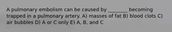 A pulmonary embolism can be caused by ________ becoming trapped in a pulmonary artery. A) masses of fat B) blood clots C) air bubbles D) A or C only E) A, B, and C