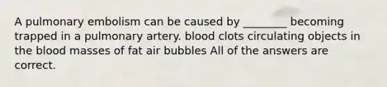 A pulmonary embolism can be caused by ________ becoming trapped in a pulmonary artery. blood clots circulating objects in <a href='https://www.questionai.com/knowledge/k7oXMfj7lk-the-blood' class='anchor-knowledge'>the blood</a> masses of fat air bubbles All of the answers are correct.