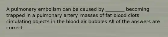 A pulmonary embolism can be caused by ________ becoming trapped in a pulmonary artery. masses of fat blood clots circulating objects in the blood air bubbles All of the answers are correct.