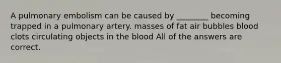 A pulmonary embolism can be caused by ________ becoming trapped in a pulmonary artery. masses of fat air bubbles blood clots circulating objects in the blood All of the answers are correct.