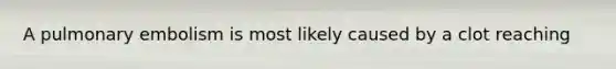 A pulmonary embolism is most likely caused by a clot reaching