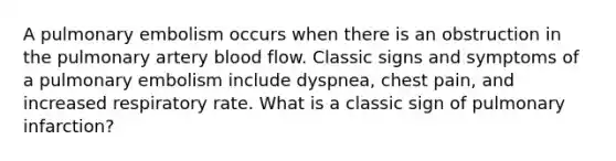 A pulmonary embolism occurs when there is an obstruction in the pulmonary artery blood flow. Classic signs and symptoms of a pulmonary embolism include dyspnea, chest pain, and increased respiratory rate. What is a classic sign of pulmonary infarction?